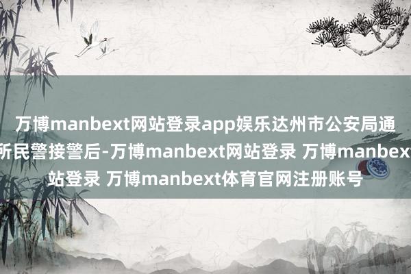 万博manbext网站登录app娱乐达州市公安局通川折柳局磐石派出所民警接警后-万博manbext网站登录 万博manbext体育官网注册账号