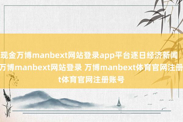 现金万博manbext网站登录app平台逐日经济新闻       -万博manbext网站登录 万博manbext体育官网注册账号