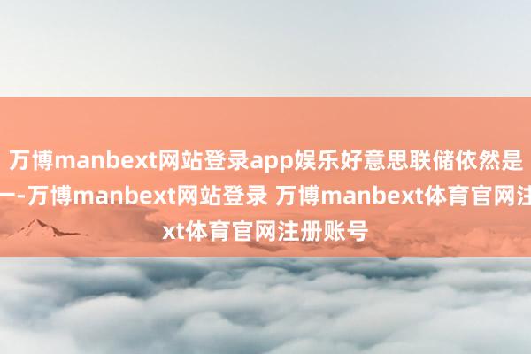 万博manbext网站登录app娱乐好意思联储依然是焦点之一-万博manbext网站登录 万博manbext体育官网注册账号