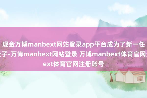 现金万博manbext网站登录app平台成为了新一任的乾隆天子-万博manbext网站登录 万博manbext体育官网注册账号