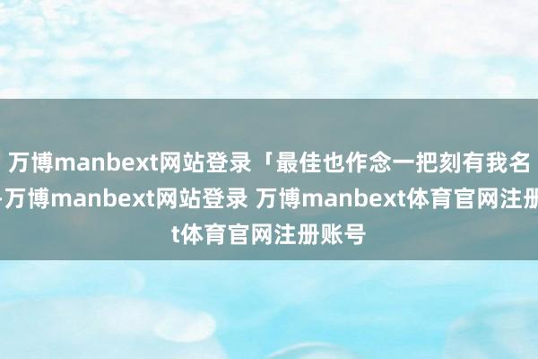 万博manbext网站登录「最佳也作念一把刻有我名字的-万博manbext网站登录 万博manbext体育官网注册账号