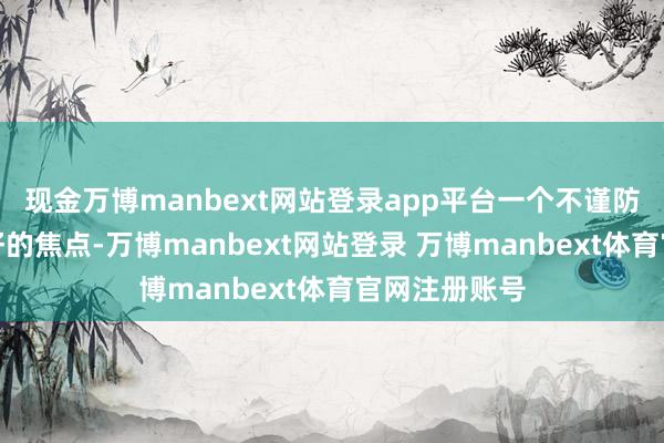 现金万博manbext网站登录app平台一个不谨防就会成为狗仔的焦点-万博manbext网站登录 万博manbext体育官网注册账号