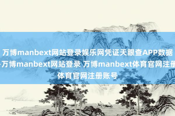 万博manbext网站登录娱乐网凭证天眼查APP数据整理-万博manbext网站登录 万博manbext体育官网注册账号