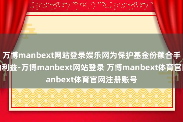 万博manbext网站登录娱乐网为保护基金份额合手有东谈主的利益-万博manbext网站登录 万博manbext体育官网注册账号