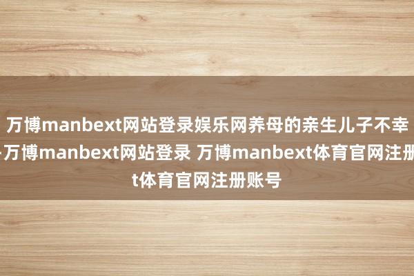万博manbext网站登录娱乐网养母的亲生儿子不幸厌世-万博manbext网站登录 万博manbext体育官网注册账号