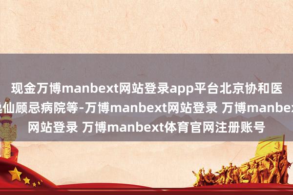 现金万博manbext网站登录app平台北京协和医学院、中山大学孙逸仙顾忌病院等-万博manbext网站登录 万博manbext体育官网注册账号
