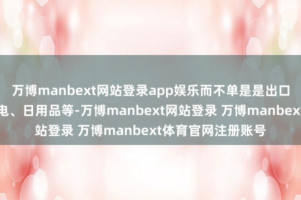 万博manbext网站登录app娱乐而不单是是出口授统的小商品、家电、日用品等-万博manbext网站登录 万博manbext体育官网注册账号