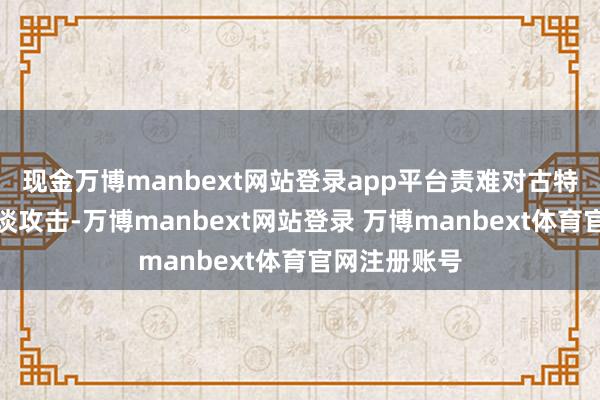 现金万博manbext网站登录app平台责难对古特雷斯的不公谈攻击-万博manbext网站登录 万博manbext体育官网注册账号