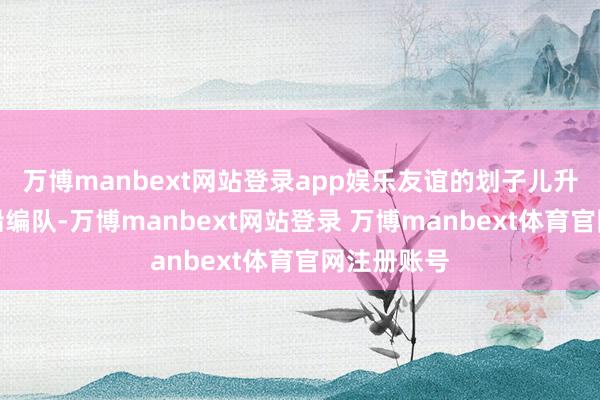 万博manbext网站登录app娱乐友谊的划子儿升级成了战船编队-万博manbext网站登录 万博manbext体育官网注册账号