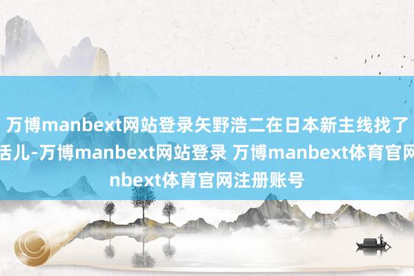 万博manbext网站登录矢野浩二在日本新主线找了个销售的活儿-万博manbext网站登录 万博manbext体育官网注册账号