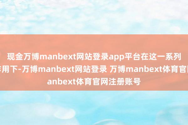 现金万博manbext网站登录app平台在这一系列变化共同作用下-万博manbext网站登录 万博manbext体育官网注册账号
