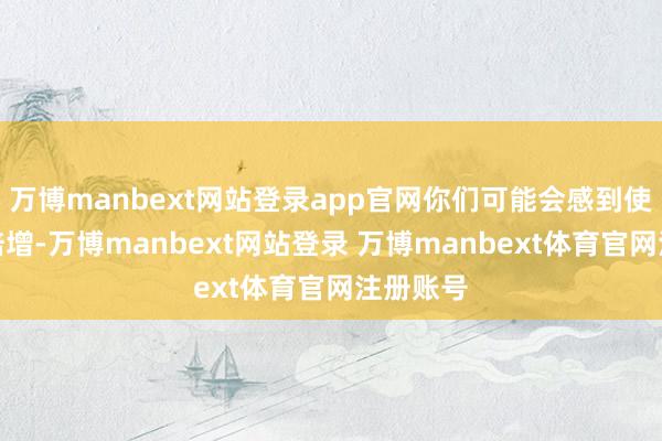 万博manbext网站登录app官网你们可能会感到使命压力倍增-万博manbext网站登录 万博manbext体育官网注册账号