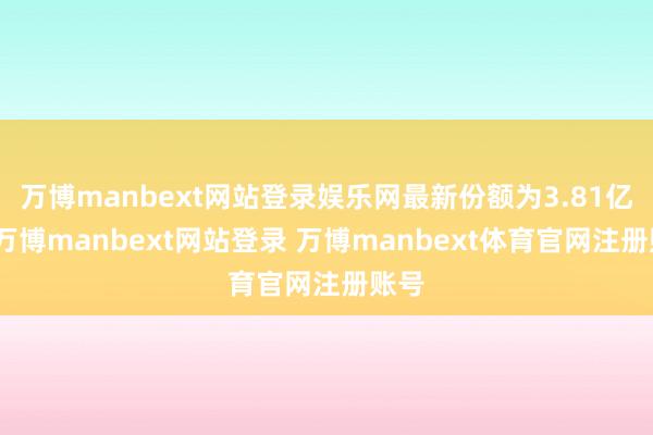 万博manbext网站登录娱乐网最新份额为3.81亿份-万博manbext网站登录 万博manbext体育官网注册账号