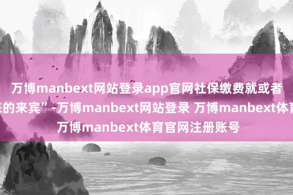 万博manbext网站登录app官网社保缴费就或者是个“不请自来的来宾”-万博manbext网站登录 万博manbext体育官网注册账号