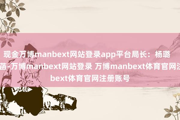 现金万博manbext网站登录app平台局长：杨璐        杨璐菡-万博manbext网站登录 万博manbext体育官网注册账号