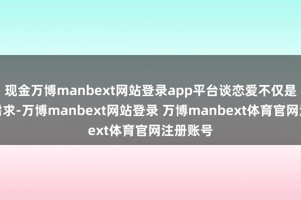 现金万博manbext网站登录app平台谈恋爱不仅是心理的需求-万博manbext网站登录 万博manbext体育官网注册账号