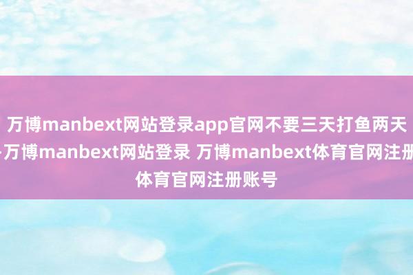 万博manbext网站登录app官网不要三天打鱼两天晒网-万博manbext网站登录 万博manbext体育官网注册账号