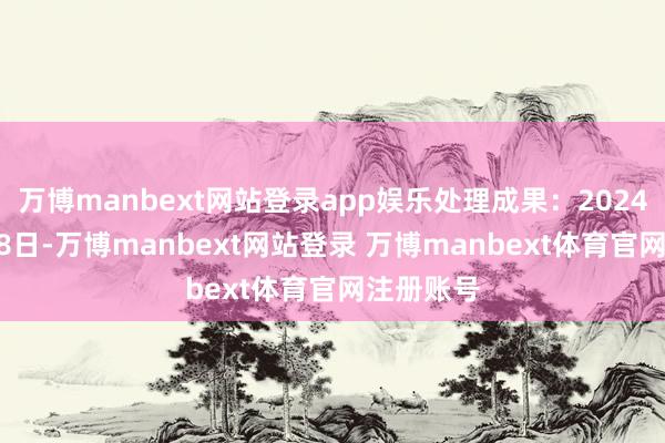 万博manbext网站登录app娱乐处理成果：2024年10月18日-万博manbext网站登录 万博manbext体育官网注册账号