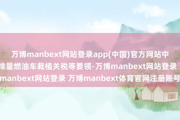万博manbext网站登录app(中国)官方网站中合法在连系对入口的大排量燃油车栽植关税等要领-万博manbext网站登录 万博manbext体育官网注册账号