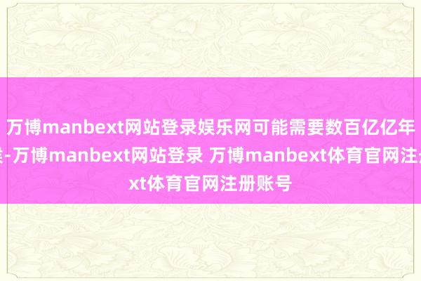 万博manbext网站登录娱乐网可能需要数百亿亿年的时候-万博manbext网站登录 万博manbext体育官网注册账号