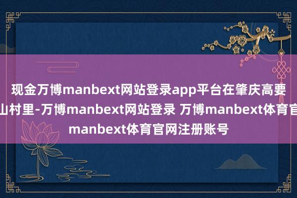 现金万博manbext网站登录app平台在肇庆高要活谈镇的小山村里-万博manbext网站登录 万博manbext体育官网注册账号