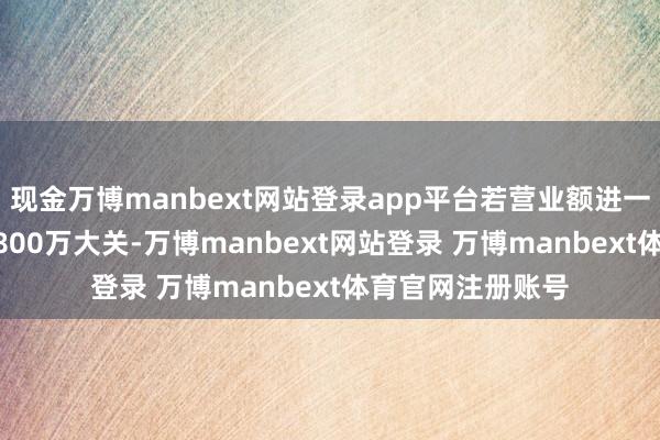 现金万博manbext网站登录app平台若营业额进一步突破600万或800万大关-万博manbext网站登录 万博manbext体育官网注册账号