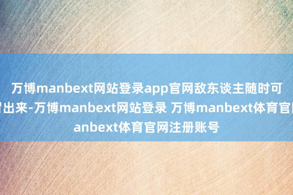 万博manbext网站登录app官网敌东谈主随时可能从地下冒出来-万博manbext网站登录 万博manbext体育官网注册账号