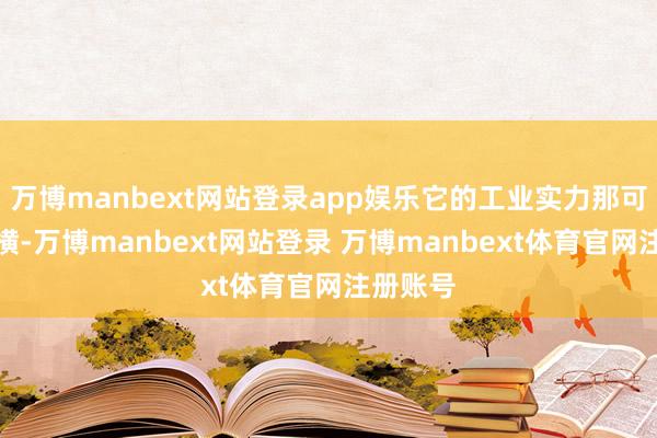 万博manbext网站登录app娱乐它的工业实力那可荒谬蛮横-万博manbext网站登录 万博manbext体育官网注册账号