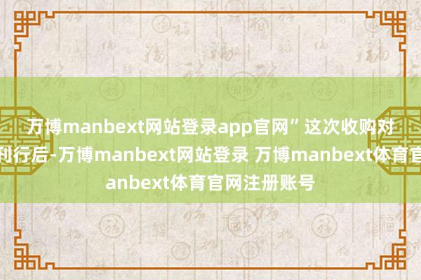 万博manbext网站登录app官网”　　这次收购对价股份一齐刊行后-万博manbext网站登录 万博manbext体育官网注册账号