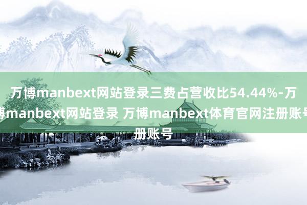 万博manbext网站登录三费占营收比54.44%-万博manbext网站登录 万博manbext体育官网注册账号
