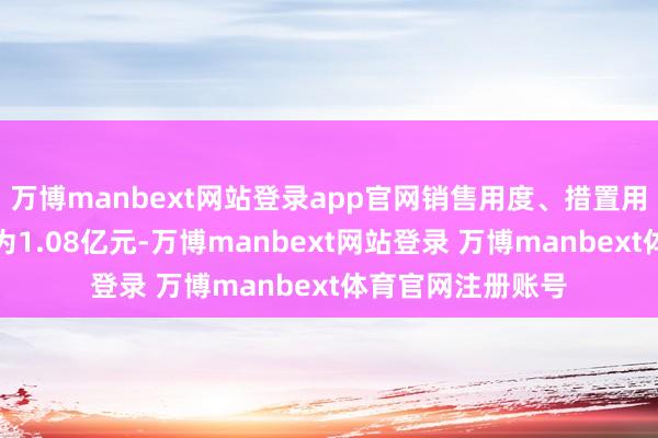 万博manbext网站登录app官网销售用度、措置用度、财务用度以为1.08亿元-万博manbext网站登录 万博manbext体育官网注册账号