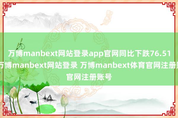 万博manbext网站登录app官网同比下跌76.51%-万博manbext网站登录 万博manbext体育官网注册账号