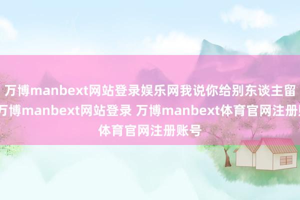 万博manbext网站登录娱乐网我说你给别东谈主留点-万博manbext网站登录 万博manbext体育官网注册账号
