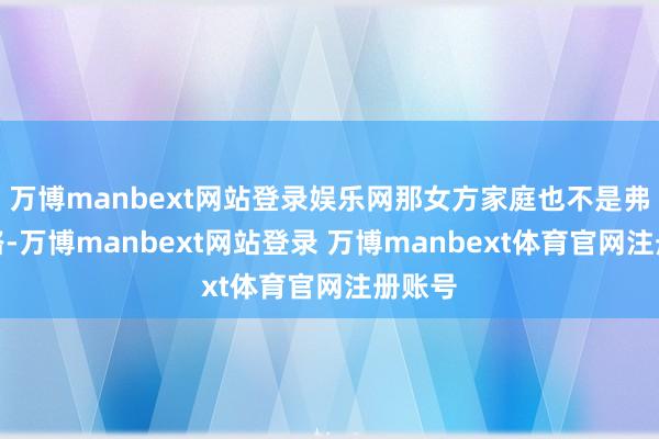 万博manbext网站登录娱乐网那女方家庭也不是弗成领路-万博manbext网站登录 万博manbext体育官网注册账号