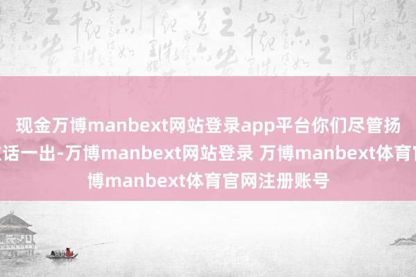 现金万博manbext网站登录app平台你们尽管扬弃去干！”这话一出-万博manbext网站登录 万博manbext体育官网注册账号