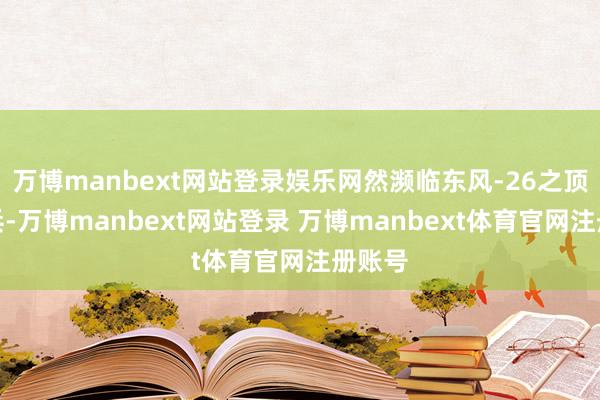 万博manbext网站登录娱乐网然濒临东风-26之顶端刀兵-万博manbext网站登录 万博manbext体育官网注册账号