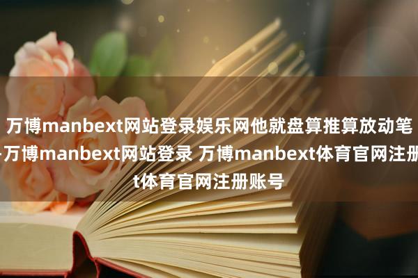 万博manbext网站登录娱乐网他就盘算推算放动笔杆子-万博manbext网站登录 万博manbext体育官网注册账号