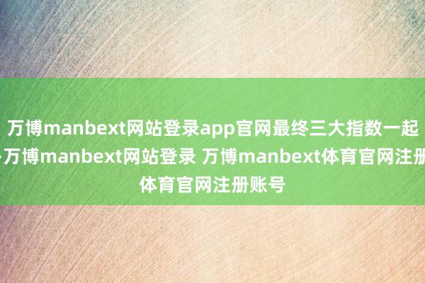 万博manbext网站登录app官网最终三大指数一起收涨-万博manbext网站登录 万博manbext体育官网注册账号