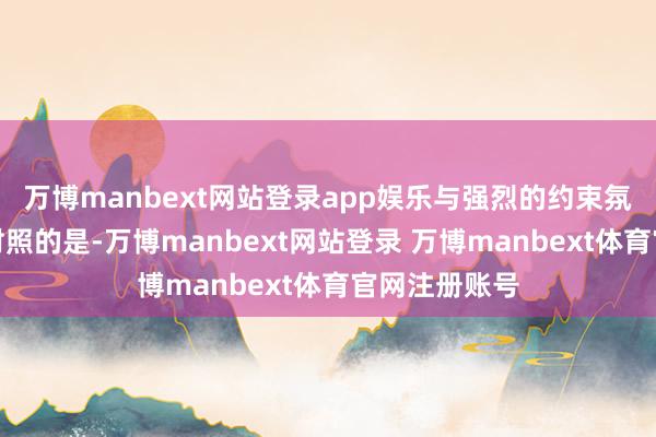 万博manbext网站登录app娱乐与强烈的约束氛围变成明显对照的是-万博manbext网站登录 万博manbext体育官网注册账号