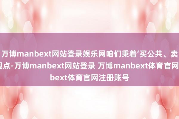 万博manbext网站登录娱乐网咱们秉着‘买公共、卖公共’的观点-万博manbext网站登录 万博manbext体育官网注册账号
