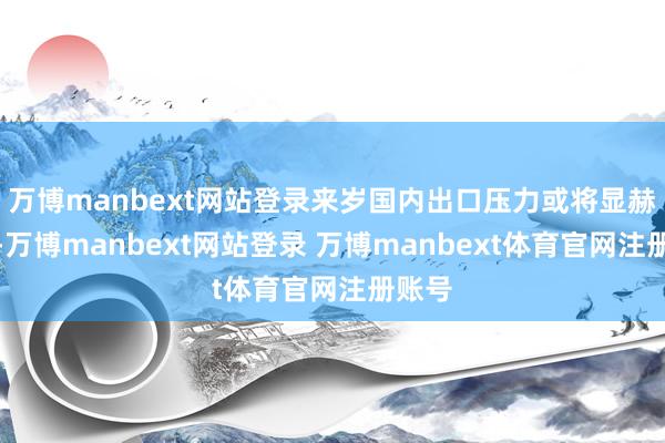 万博manbext网站登录来岁国内出口压力或将显赫加大-万博manbext网站登录 万博manbext体育官网注册账号