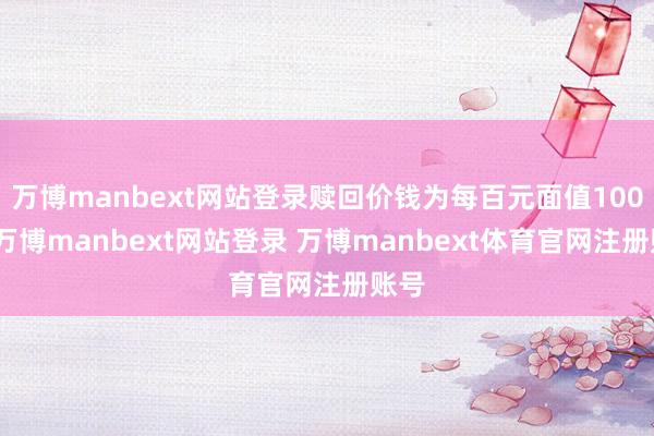 万博manbext网站登录赎回价钱为每百元面值100元-万博manbext网站登录 万博manbext体育官网注册账号
