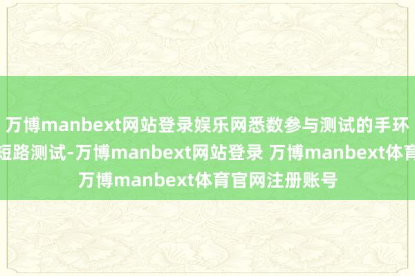 万博manbext网站登录娱乐网悉数参与测试的手环均通过了外部短路测试-万博manbext网站登录 万博manbext体育官网注册账号