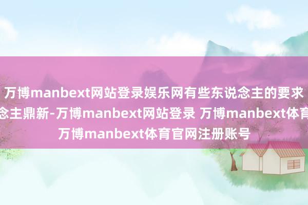 万博manbext网站登录娱乐网有些东说念主的要求出色得令东说念主鼎新-万博manbext网站登录 万博manbext体育官网注册账号