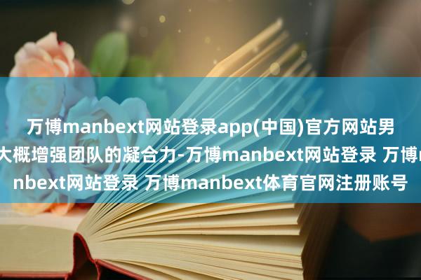 万博manbext网站登录app(中国)官方网站男生可能会以为这么作念大概增强团队的凝合力-万博manbext网站登录 万博manbext体育官网注册账号