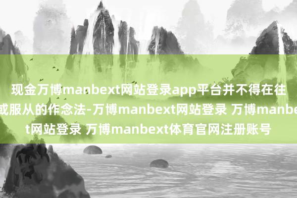 现金万博manbext网站登录app平台并不得在往时选用具有交流研究或服从的作念法-万博manbext网站登录 万博manbext体育官网注册账号