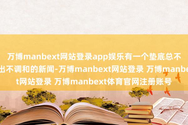 万博manbext网站登录app娱乐有一个垫底总不会太丢丑；三是别弄出不调和的新闻-万博manbext网站登录 万博manbext体育官网注册账号