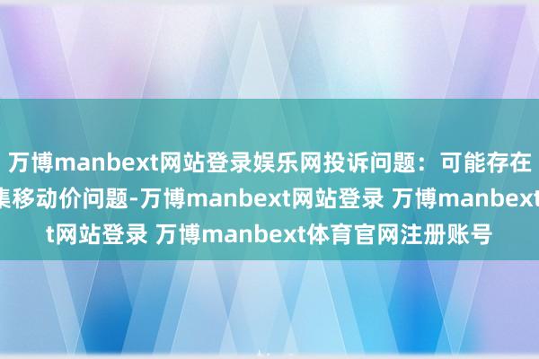 万博manbext网站登录娱乐网投诉问题:可能存在价钱投诉->市集移动价问题-万博manbext网站登录 万博manbext体育官网注册账号