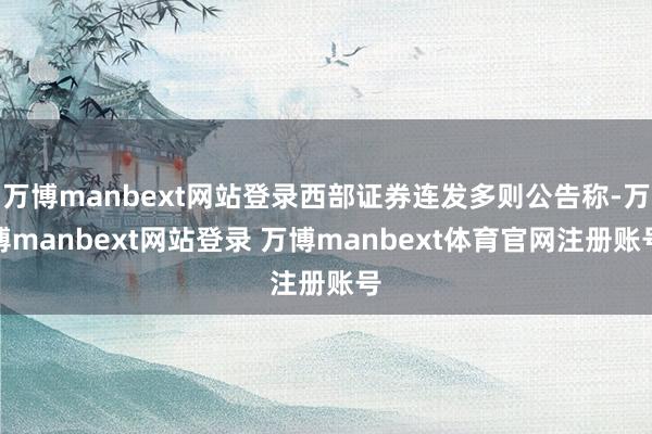 万博manbext网站登录西部证券连发多则公告称-万博manbext网站登录 万博manbext体育官网注册账号