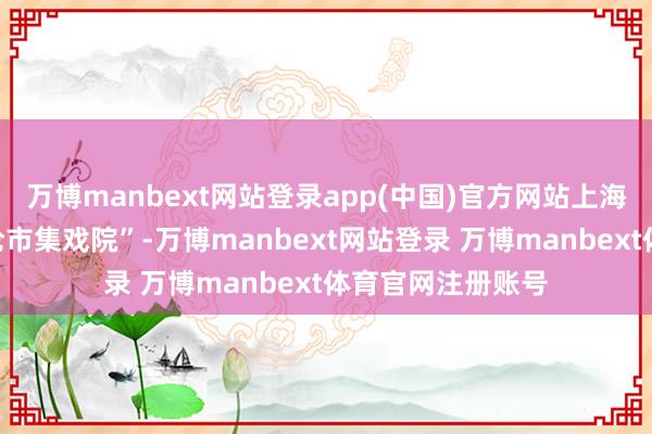 万博manbext网站登录app(中国)官方网站上海虹口区推出“多伦市集戏院”-万博manbext网站登录 万博manbext体育官网注册账号